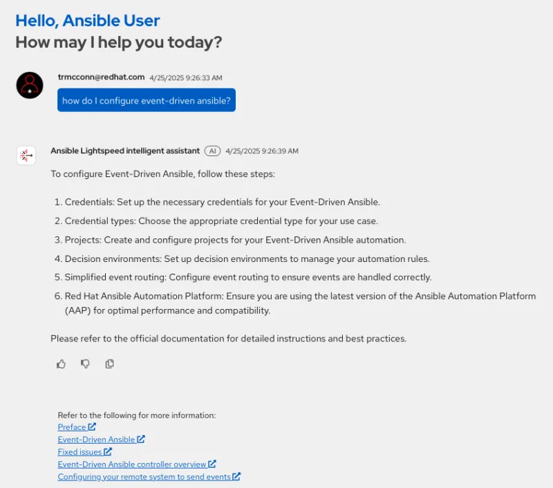 A screenshot of a chat interface within a software platform. Read the title at the top "Hello, Ansible User How can I help you today?" A user with the name "trmcconn@redhat.com" ask a question in a blue chat bubble: "how do i configure event driven ansible?". The "Ansible Lightspeed intelligent assistant" responds with a numbered list of six steps to setting up Event Driven Ansible, starting with "1. Credentials: Prepare the necessary credentials..." and ends with "6. Red Hat Ansible Automation Platform: Ensure and